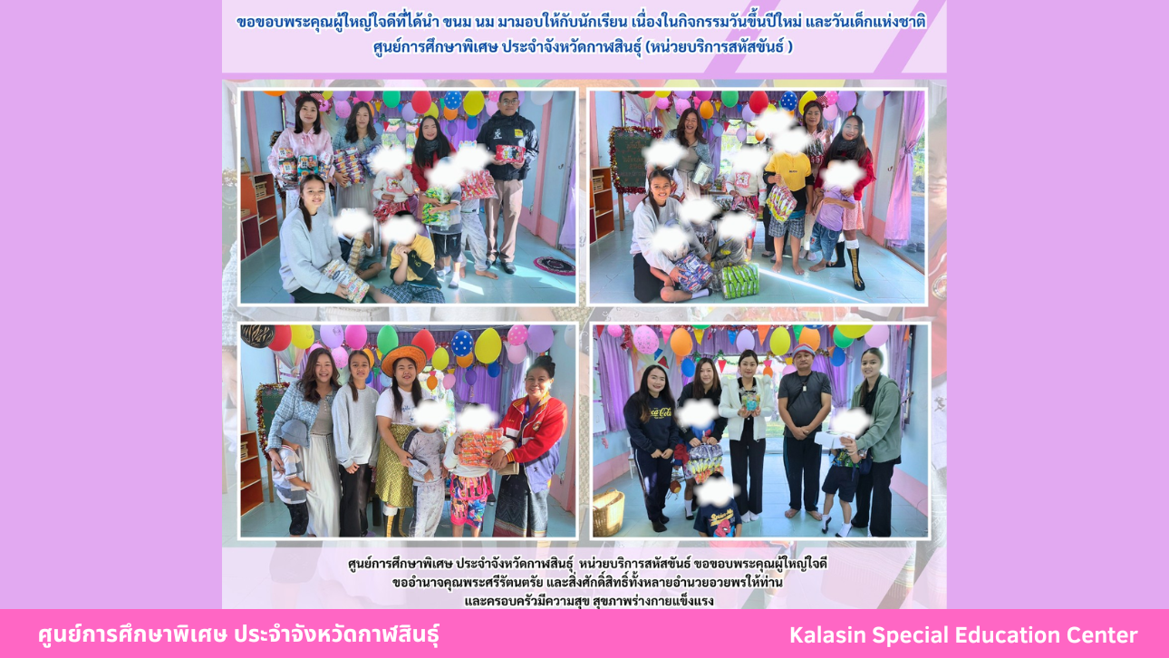 ขอขอบพระคุณผู้ใหญ่ใจดีที่ได้นำ ขนม นม มามอบให้กับนักเรียน เนื่องในกิจกรรมวันขึ้นปีใหม่ และวันเด็กแห่งชาติศูนย์การศึกษาพิเศษ ประจำจังหวัดกาฬสินธ์ุ (หน่วยบริการสหัสขันธ์)