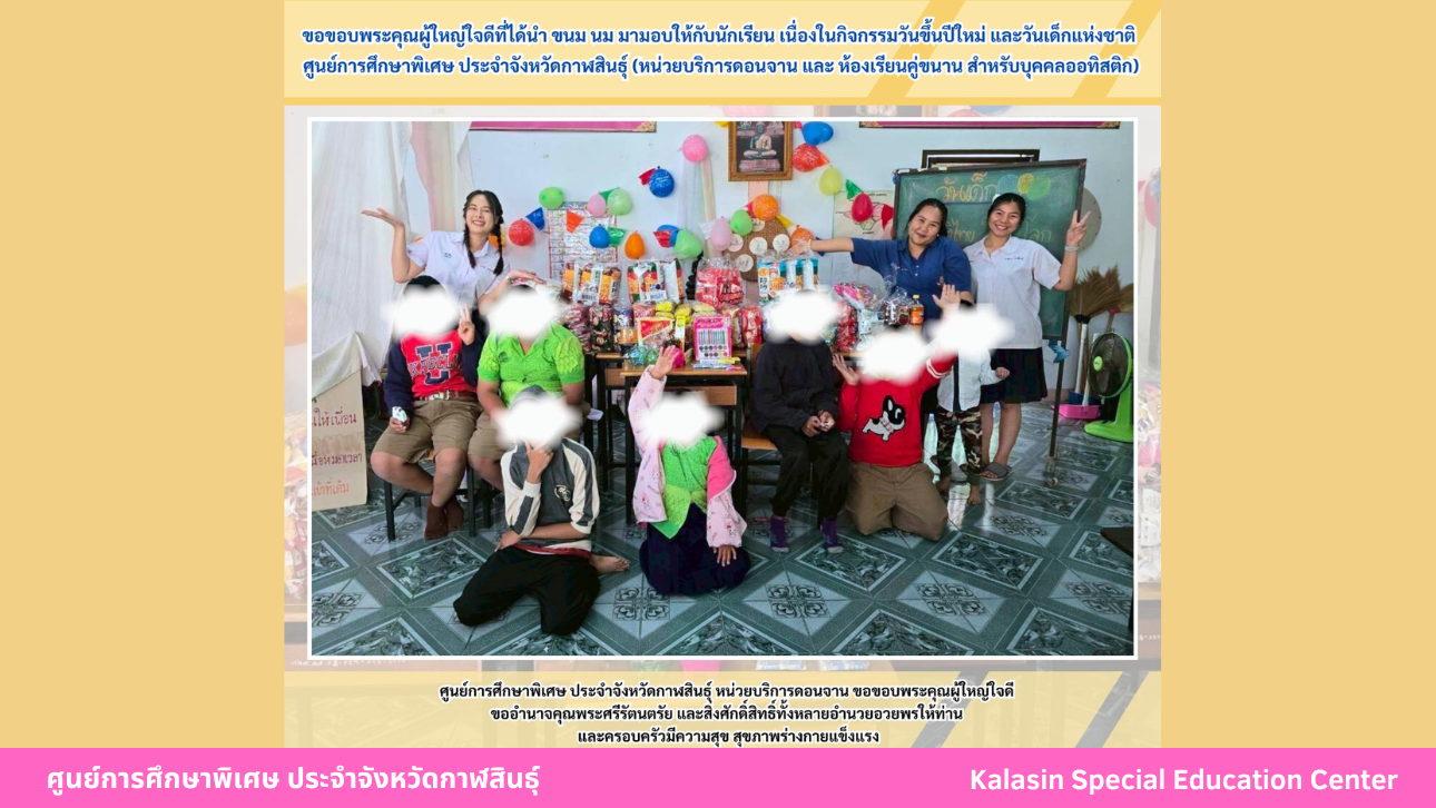 ขอขอบพระคุณผู้ใหญ่ใจดีที่ได้นำ ขนม นม มามอบให้กับนักเรียน เนื่องในกิจกรรมวันขึ้นปีใหม่ และวันเด็กแห่งชาติศูนย์การศึกษาพิเศษ ประจำจังหวัดกาฬสินธ์ุ (หน่วยบริการดอนจาน และ ห้องเรียนคู่ขนาน สําหรับบุคคลออทิสติก)